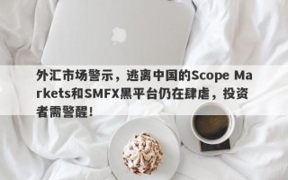 外汇市场警示，逃离中国的Scope Markets和SMFX黑平台仍在肆虐，投资者需警醒！