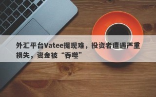 外汇平台Vatee提现难，投资者遭遇严重损失，资金被“吞噬”