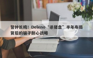 警钟长鸣！Deleno“杀猪盘”半年布局背后的骗子耐心战略