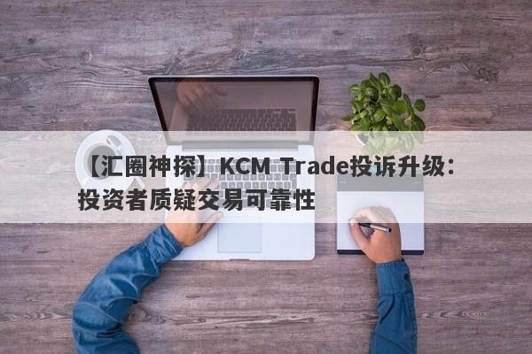 【汇圈神探】KCM Trade投诉升级：投资者质疑交易可靠性-第1张图片-要懂汇