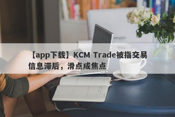 【app下载】KCM Trade被指交易信息滞后，滑点成焦点-第1张图片-要懂汇