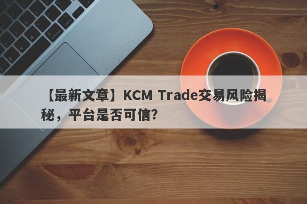 【最新文章】KCM Trade交易风险揭秘，平台是否可信？-第1张图片-要懂汇