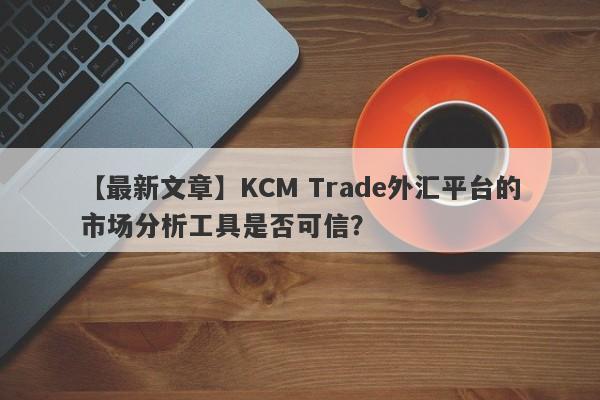 【最新文章】KCM Trade外汇平台的市场分析工具是否可信？-第1张图片-要懂汇