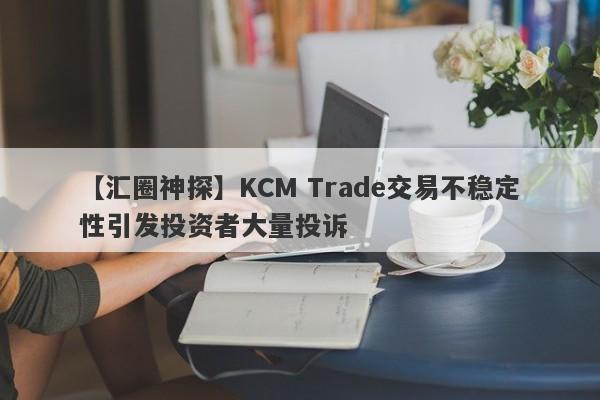 【汇圈神探】KCM Trade交易不稳定性引发投资者大量投诉-第1张图片-要懂汇