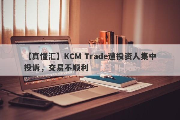 【真懂汇】KCM Trade遭投资人集中投诉，交易不顺利-第1张图片-要懂汇