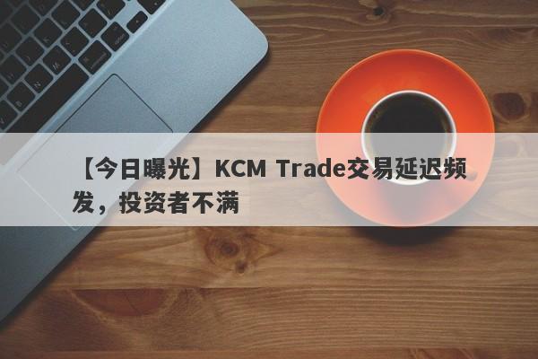 【今日曝光】KCM Trade交易延迟频发，投资者不满-第1张图片-要懂汇