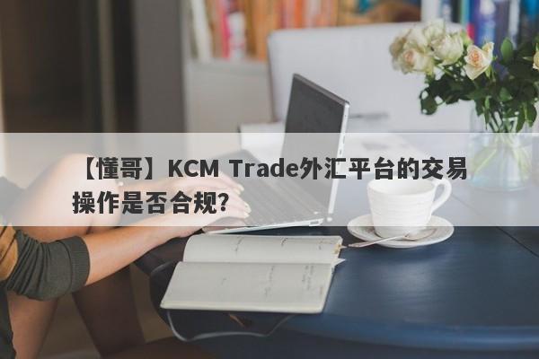 【懂哥】KCM Trade外汇平台的交易操作是否合规？-第1张图片-要懂汇