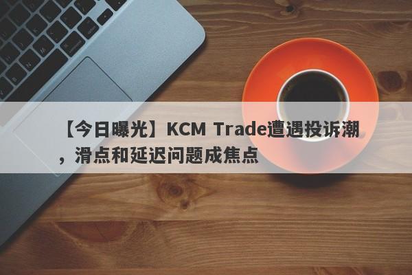 【今日曝光】KCM Trade遭遇投诉潮，滑点和延迟问题成焦点-第1张图片-要懂汇