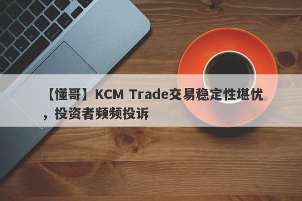 【懂哥】KCM Trade交易稳定性堪忧，投资者频频投诉-第1张图片-要懂汇