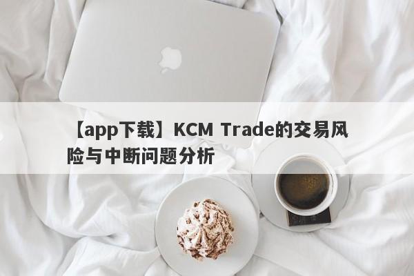 【app下载】KCM Trade的交易风险与中断问题分析-第1张图片-要懂汇