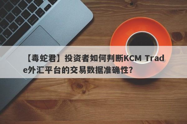 【毒蛇君】投资者如何判断KCM Trade外汇平台的交易数据准确性？-第1张图片-要懂汇