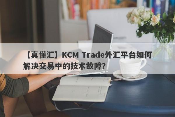 【真懂汇】KCM Trade外汇平台如何解决交易中的技术故障？-第1张图片-要懂汇