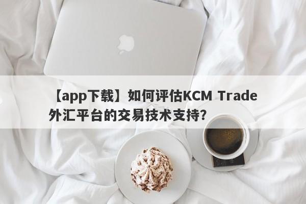 【app下载】如何评估KCM Trade外汇平台的交易技术支持？-第1张图片-要懂汇