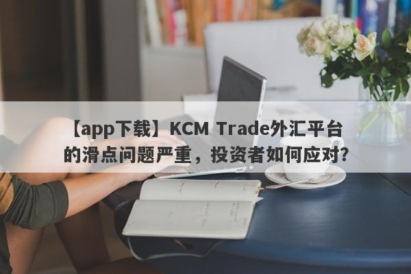 【app下载】KCM Trade外汇平台的滑点问题严重，投资者如何应对？-第1张图片-要懂汇