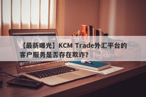 【最新曝光】KCM Trade外汇平台的客户服务是否存在欺诈？-第1张图片-要懂汇