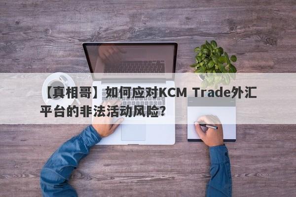 【真相哥】如何应对KCM Trade外汇平台的非法活动风险？-第1张图片-要懂汇