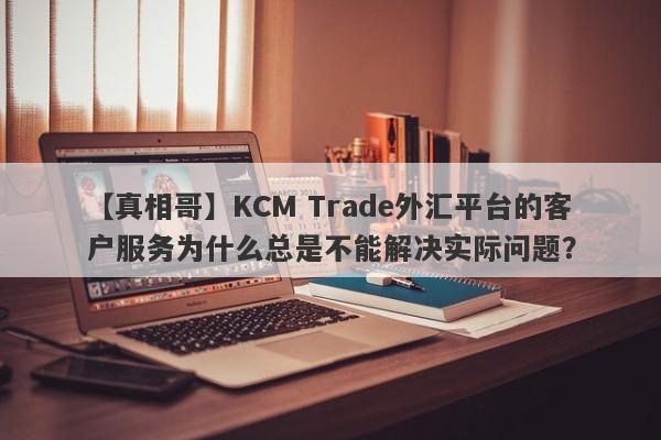 【真相哥】KCM Trade外汇平台的客户服务为什么总是不能解决实际问题？-第1张图片-要懂汇