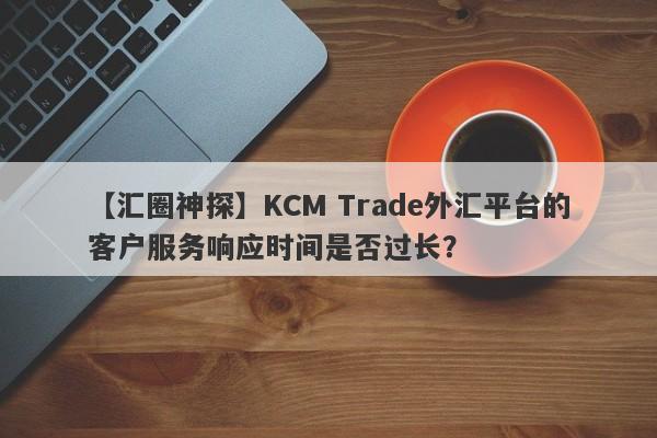 【汇圈神探】KCM Trade外汇平台的客户服务响应时间是否过长？-第1张图片-要懂汇