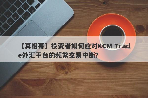 【真相哥】投资者如何应对KCM Trade外汇平台的频繁交易中断？-第1张图片-要懂汇