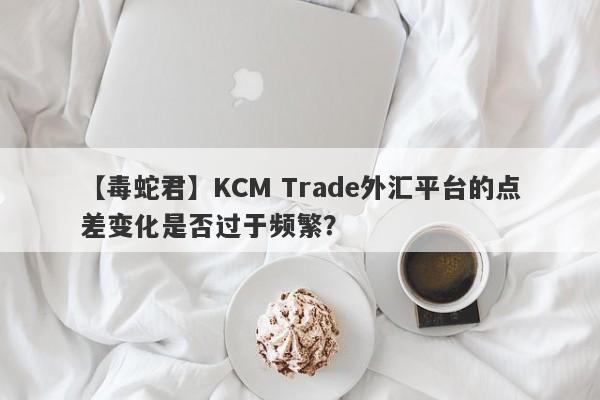 【毒蛇君】KCM Trade外汇平台的点差变化是否过于频繁？-第1张图片-要懂汇