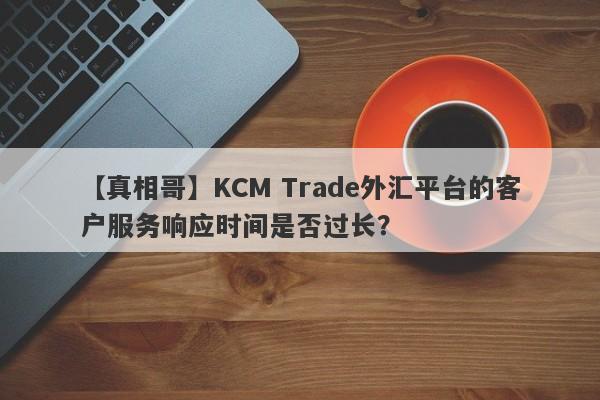 【真相哥】KCM Trade外汇平台的客户服务响应时间是否过长？-第1张图片-要懂汇