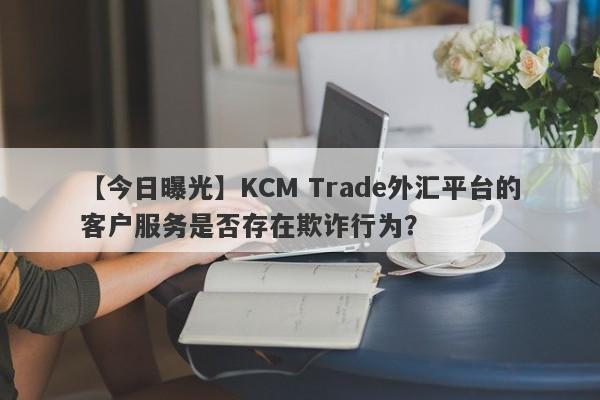 【今日曝光】KCM Trade外汇平台的客户服务是否存在欺诈行为？-第1张图片-要懂汇