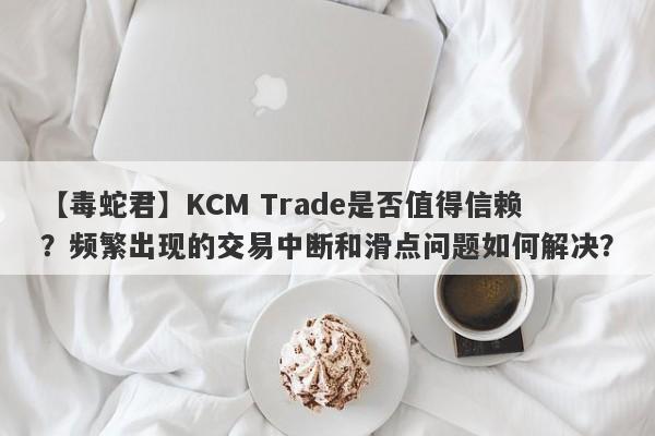 【毒蛇君】KCM Trade是否值得信赖？频繁出现的交易中断和滑点问题如何解决？-第1张图片-要懂汇