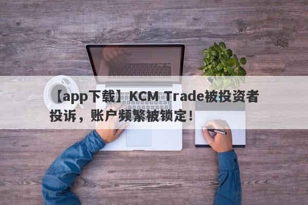 【app下载】KCM Trade被投资者投诉，账户频繁被锁定！-第1张图片-要懂汇