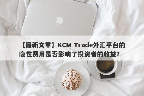 【最新文章】KCM Trade外汇平台的隐性费用是否影响了投资者的收益？-第1张图片-要懂汇