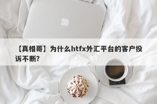 【真相哥】为什么htfx外汇平台的客户投诉不断？-第1张图片-要懂汇