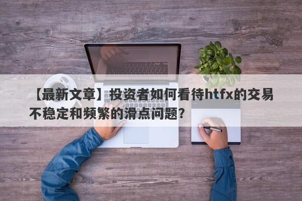 【最新文章】投资者如何看待htfx的交易不稳定和频繁的滑点问题？-第1张图片-要懂汇