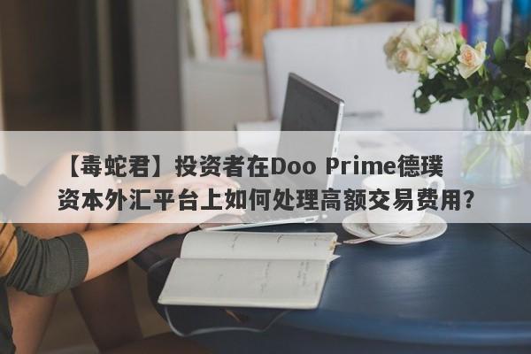 【毒蛇君】投资者在Doo Prime德璞资本外汇平台上如何处理高额交易费用？-第1张图片-要懂汇