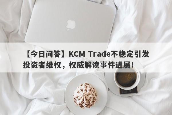 【今日问答】KCM Trade不稳定引发投资者维权，权威解读事件进展！-第1张图片-要懂汇