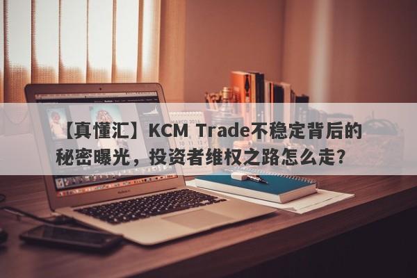 【真懂汇】KCM Trade不稳定背后的秘密曝光，投资者维权之路怎么走？-第1张图片-要懂汇