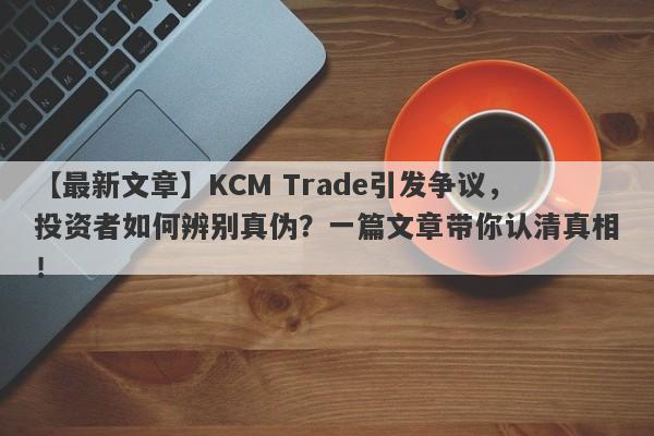 【最新文章】KCM Trade引发争议，投资者如何辨别真伪？一篇文章带你认清真相！-第1张图片-要懂汇