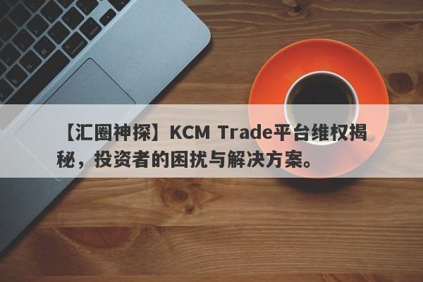 【汇圈神探】KCM Trade平台维权揭秘，投资者的困扰与解决方案。-第1张图片-要懂汇