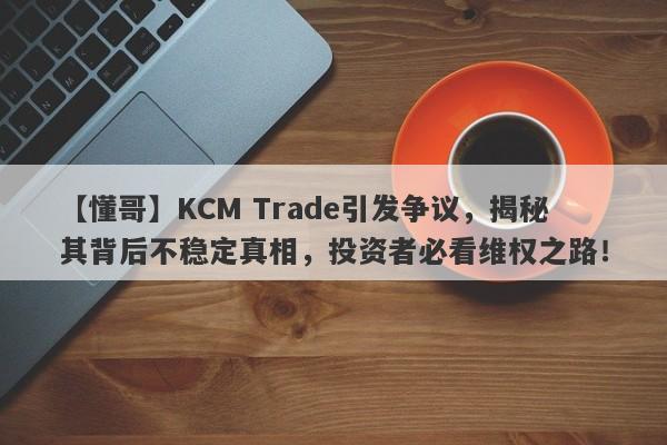 【懂哥】KCM Trade引发争议，揭秘其背后不稳定真相，投资者必看维权之路！-第1张图片-要懂汇