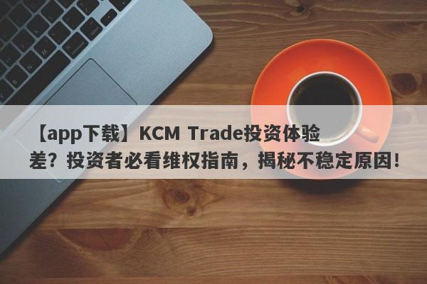 【app下载】KCM Trade投资体验差？投资者必看维权指南，揭秘不稳定原因！-第1张图片-要懂汇