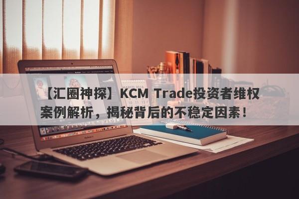 【汇圈神探】KCM Trade投资者维权案例解析，揭秘背后的不稳定因素！-第1张图片-要懂汇