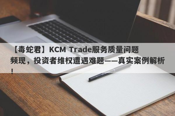 【毒蛇君】KCM Trade服务质量问题频现，投资者维权遭遇难题——真实案例解析！-第1张图片-要懂汇