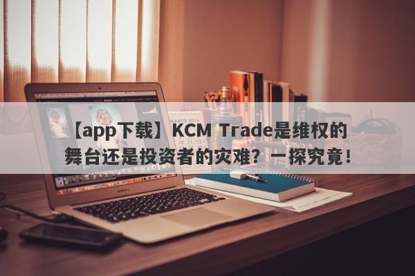 【app下载】KCM Trade是维权的舞台还是投资者的灾难？一探究竟！-第1张图片-要懂汇