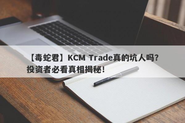 【毒蛇君】KCM Trade真的坑人吗？投资者必看真相揭秘！-第1张图片-要懂汇