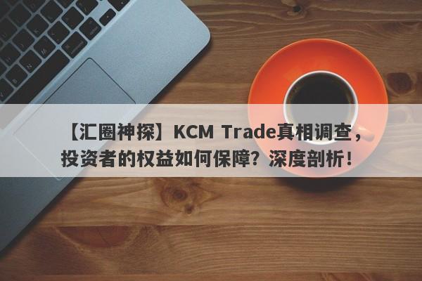 【汇圈神探】KCM Trade真相调查，投资者的权益如何保障？深度剖析！-第1张图片-要懂汇