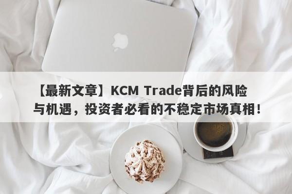 【最新文章】KCM Trade背后的风险与机遇，投资者必看的不稳定市场真相！-第1张图片-要懂汇