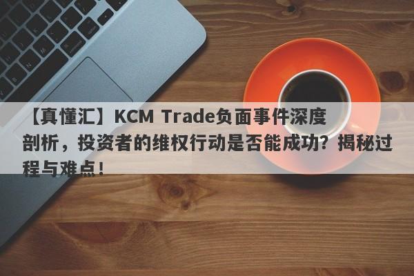 【真懂汇】KCM Trade负面事件深度剖析，投资者的维权行动是否能成功？揭秘过程与难点！-第1张图片-要懂汇