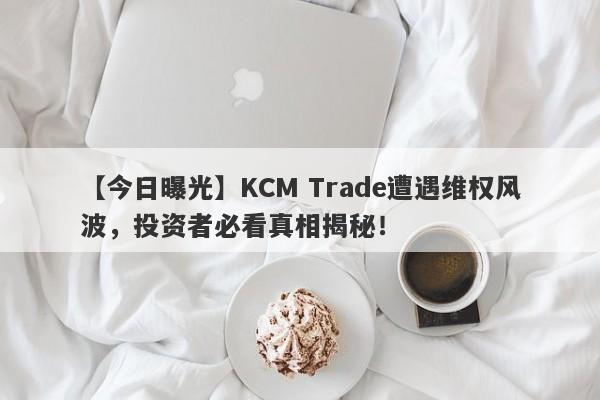 【今日曝光】KCM Trade遭遇维权风波，投资者必看真相揭秘！-第1张图片-要懂汇