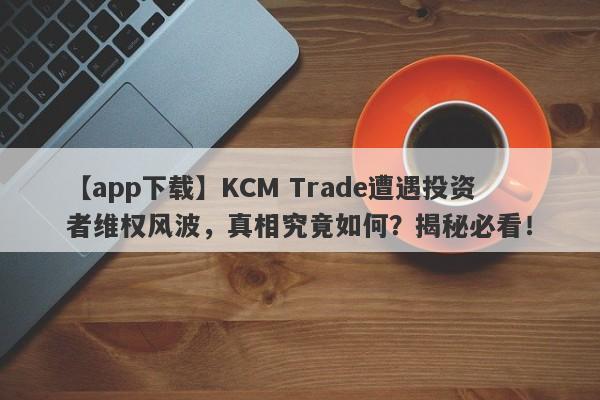 【app下载】KCM Trade遭遇投资者维权风波，真相究竟如何？揭秘必看！-第1张图片-要懂汇