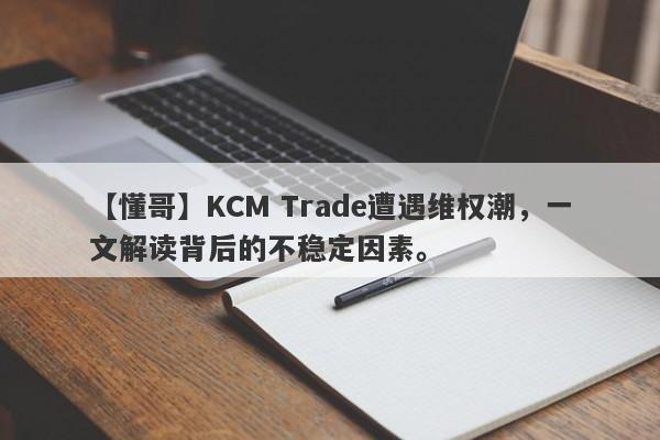 【懂哥】KCM Trade遭遇维权潮，一文解读背后的不稳定因素。-第1张图片-要懂汇