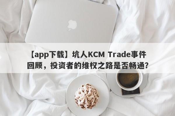 【app下载】坑人KCM Trade事件回顾，投资者的维权之路是否畅通？-第1张图片-要懂汇