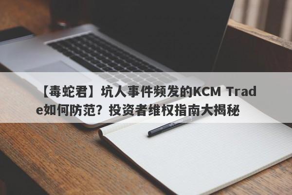 【毒蛇君】坑人事件频发的KCM Trade如何防范？投资者维权指南大揭秘-第1张图片-要懂汇